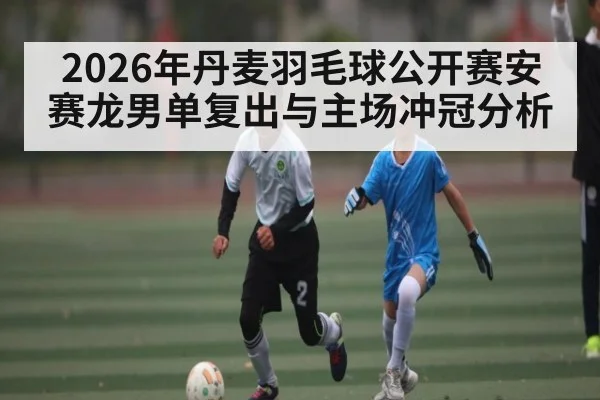 2026年丹麦羽毛球公开赛安赛龙男单复出与主场冲冠分析