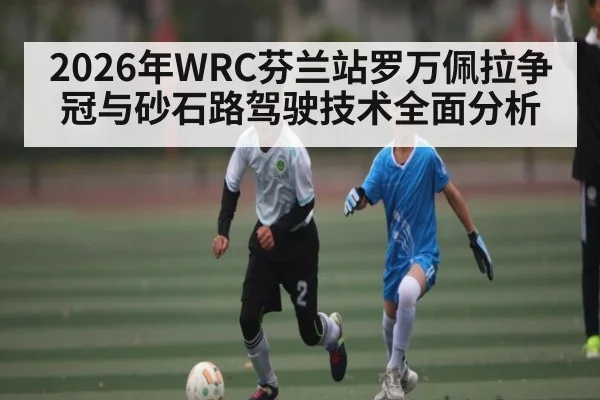 2026年WRC芬兰站罗万佩拉争冠与砂石路驾驶技术全面分析