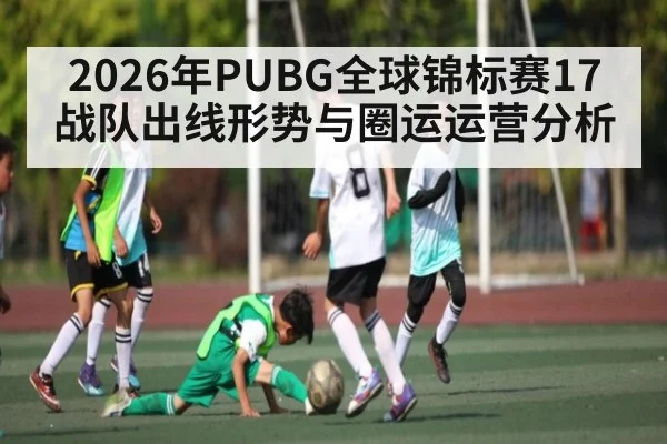 2026年PUBG全球锦标赛17战队出线形势与圈运运营分析